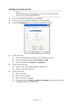 Page 91
Operation > 91
Sending a Fax from your PC
1.From your application’s File menu, select  Print.
2. In the Select Printer window, highlight the fax driver option.
3. Press the  Preferences  button to display the fax driver window.
4. On the Setup tab:
(a) Select the appropriate media size from the drop-down menu.
(b) Set the resolution quality to  Fine, Normal  or Fast .
(c) Set the orientation to  Portrait or Landscape .
5. On the Cover Sheet tab:
(a) Set the cover sheet usage settings as appropriate.
(b)...