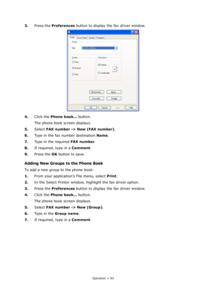 Page 93
Operation > 93
3.Press the  Preferences  button to display the fax driver window.
4. Click the  Phone book...  button.
The phone book screen displays.
5. Select  FAX number -> New (FAX number) .
6. Type in the fax number destination  Name.
7. Type in the required  FAX number.
8. If required, type in a  Comment.
9. Press the  OK button to save.
Adding New Groups to the Phone Book
To add a new group to the phone book:
1. From your application’s File menu, select  Print.
2. In the Select Printer window,...