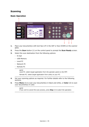 Page 95
Operation > 95
Scanning
Basic Operation
1.Place your document(s) with text face UP  in the ADF or face DOWN on the scanner 
glass.
2. Press the  Scan button (1) on the control panel to prompt the  Scan Ready screen.
3. Select the scan destination from the following options:
-E-mail
-USB Memory
-Local PC
-Network PC
- Remote PC
4. Set your scanning options as required. Fo r further details refer to the following 
sections.
5. Press  Mono  (2) to scan your document (s) in black and white, or Color (3) to...