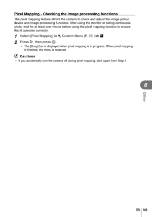 Page 103103EN
Other
6
 Pixel Mapping - Checking the image processing functions 
The pixel mapping feature allows the camera to check and adjust the imag\
e pickup 
device and image processing functions. After using the monitor or taking continuous 
shots, wait for at least one minute before using the pixel mapping funct\
ion to ensure 
that it operates correctly.
1 Select [Pixel Mapping] in c Custom Menu (P. 78) tab b.
2 Press I, then press Q.
•  The [Busy] bar is displayed when pixel mapping is in progress....