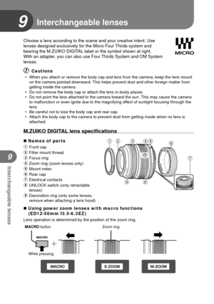 Page 106106EN
Interchangeable lenses
9
9
Choose a lens according to the scene and your creative intent. Use 
lenses designed exclusively for the Micro Four Thirds system and 
bearing the M.ZUIKO DIGITAL label or the symbol shown at right. 
With an adapter, you can also use Four Thirds System and OM System 
lenses.
# Cautions
•  When you attach or remove the body cap and lens from the camera, keep th\
e lens mount on the camera pointed downward. This helps prevent dust and other foreign matter from 
getting...