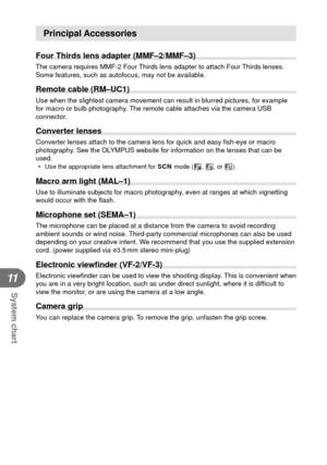 Page 120120EN
System chart
11
Principal Accessories
Four Thirds lens adapter (MMF–2/MMF–3)
The camera requires MMF-2 Four Thirds lens adapter to attach Four Thirds lenses. 
Some features, such as autofocus, may not be available.
 Remote cable (RM–UC1)
Use when the slightest camera movement can result in blurred pictures, f\
or example 
for macro or bulb photography. The remote cable attaches via the camera USB 
connector.
Converter lenses
Converter lenses attach to the camera lens for quick and easy ﬁ sh-eye or...
