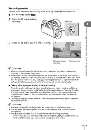 Page 1919EN
Preparing the camera and ﬂ ow of operations
1
 Recording movies
You can shoot movies in any shooting mode. First, try shooting in full au\
to mode.
 1 Set the mode dial to A.
2 Press the R button to begin 
recording.R button
3 Press the R button again to end recording.
00:02:18
Displayed during 
recordingRecording time
# Cautions
•  When shooting photographs with the lens set to telephoto, the subject ma\
y become 
distorted. In these cases, use a tripod.
•  If the camera is used for extended...