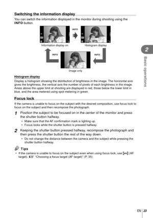 Page 2323EN
Basic operations
2
Switching the information display
  You can switch the information displayed in the monitor during shooting u\
sing the 
INFO button.
INFO
INFOINFO
Image onlyHistogram display
Information display on
01:02:0301:02:033838250250F5.6 0.00.0
ISO-A200
01:02:0301:02:033838250250F5.60.00.0
ISO-A200
 Histogram display
Display a histogram showing the distribution of brightness in the image.\
 The horizontal axis 
gives the brightness, the vertical axis the number of pixels of each bri\...