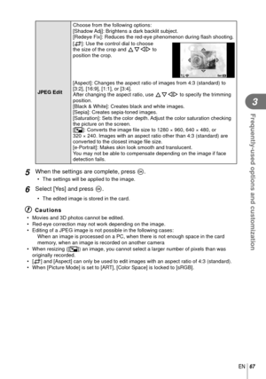 Page 6767EN
Frequently-used options and customization
3
 JPEG Edit Choose from the following options:
[Shadow Adj]: Brightens a dark backlit subject.
[Redeye Fix]: Reduces the red-eye phenomenon during 
ﬂ ash shooting.
[P]: Use the control dial to choose 
the size of the crop and FGHI to 
position the crop.
OSet
[Aspect]: Changes the aspect ratio of images from 4:3 (standard) to 
[3:2], [16:9], [1:1], or [3:4]. 
After changing the aspect ratio, use  FGHI to specify the trimming 
position.
[Black & White]:...