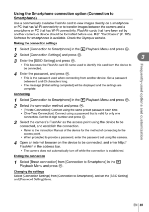 Page 6969EN
Frequently-used options and customization
3
  Using the Smartphone connection option (Connection to 
Smartphone)
Use a commercially available FlashAir card to view images directly on a \
smartphone 
or PC that has Wi-Fi connectivity or to transfer images between the came\
ra and a 
smartphone or PC that has Wi-Fi connectivity. FlashAir cards that have been set by 
another camera or device should be formatted before use. g “Card basics” (P. 105)
Software for smartphones is available. Check the...