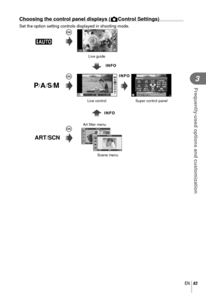 Page 8383EN
Frequently-used options and customization
3
 Choosing the control panel displays (KControl Settings)
Set the option setting controls displayed in shooting mode.
Scene menuSuper control panel
Live control Live guide
INFO
Art ﬁ
 lter menu
Q
Q
Q
A
P/A/S/M
ART/SCN
INFO
INFO
Change Color Saturation
AUTOAUTOPWB AutoAUTOAUTO
WBAUTOWBWBWBAUTOAUTOAUTO
LF4:3
jWBAUTOWBWBWBAUTOAUTOAUTO
HD
S-ISS-IS
WBWB250250F5.6P3636Super FineOffmallNORMISOAUTO
AUTOWBAUTO
+RAW+RAW4:3
Metering
AEL / AFLS-IS
Pop Art11Portrait1 