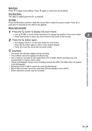 Page 8787EN
Frequently-used options and customization
3
Multi Echo 
Press G to apply movie effects. Press G again to cancel the movie effects.
One Shot Echo 
The effect is added each time I is pressed.
Art Fade 
Press the Fn button and then rotate the control dial to select the picture mode. Pre\
ss  Q or 
wait about 4 seconds for the effect to be applied.
 Movie Tele-converter
1 Press the U button to display the zoom frame.
• Use  FGHI or touch screen operations to change the position of the zoom frame.
•...
