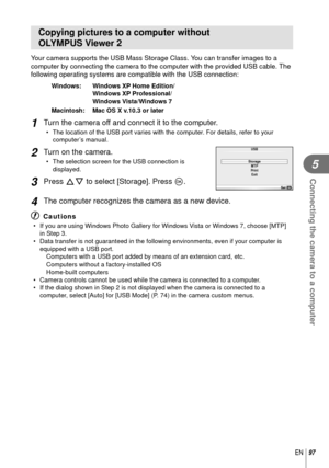 Page 9797EN
Connecting the camera to a computer
5
Copying pictures to a computer without 
OLYMPUS Viewer 2
Your camera supports the USB Mass Storage Class. You can transfer images to a 
computer by connecting the camera to the computer with the provided USB \
cable. The 
following operating systems are compatible with the USB connection:
Windows:   Windows XP Home Edition/Windows XP Professional/
Windows Vista/Windows 7
Macintosh:   Mac OS X v.10.3 or later
1 Turn the camera off and connect it to the computer....