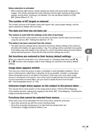 Page 9999EN
Other
6
Noise reduction is activated
•  When shooting night scenes, shutter speeds are slower and noise tends to\
 appear in images. The camera activates the noise-reduction process after shooting at slow \
shutter 
speeds. During which, shooting is not allowed. You can set [Noise Reduct.] to [Off].
g [Noise Reduct.] (P. 75)
The number of AF targets is reduced
The number and size of AF targets varies with aspect ratio, group target settings, and the 
option selected for [Digital Tele-converter].
The...