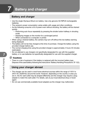 Page 104104EN
Battery and charger
7
7
Battery and charger
•  Use the single Olympus lithium-ion battery. Use only genuine OLYMPUS rechargeable batteries.
•  The camera’s power consumption varies widely with usage and other conditions.
•  As the following consume a lot of power even without shooting, the batte\
ry will be drained  quickly.
•  Performing auto focus repeatedly by pressing the shutter button halfway \
in shooting mode.
•  Displaying images on the monitor for a prolonged period.
•  When connected to...