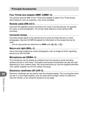 Page 120120EN
System chart
11
Principal Accessories
Four Thirds lens adapter (MMF–2/MMF–3)
The camera requires MMF-2 Four Thirds lens adapter to attach Four Thirds lenses. 
Some features, such as autofocus, may not be available.
 Remote cable (RM–UC1)
Use when the slightest camera movement can result in blurred pictures, f\
or example 
for macro or bulb photography. The remote cable attaches via the camera USB 
connector.
Converter lenses
Converter lenses attach to the camera lens for quick and easy ﬁ sh-eye or...