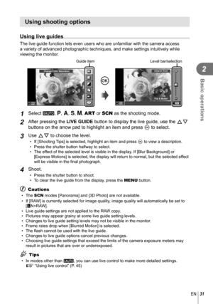 Page 3131EN
Basic operations
2
Using shooting options
  Using live guides
The live guide function lets even users who are unfamiliar with the came\
ra access 
a variety of advanced photographic techniques, and make settings intuiti\
vely while 
viewing the monitor.
Change Color Saturation
Guide item
Q0
Clear & Vivid
Flat & Muted
Level bar/selection
1 Select A, P, A, S, M, ART or SCN as the shooting mode.
 2 After pressing the LIVE GUIDE button to display the live guide, use the  FG 
buttons on the arrow pad to...