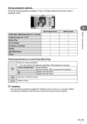 Page 3939EN
Basic operations
2
Using playback options
Press Q during playback to display a menu of simple options that can be used in\
 
playback mode.
JPEG
m
R
<
Rotate
JPEG Edit
Back
Set
Still image frame Movie frame
JPEG Edit, RAW Data Edit  g P. 65, 66
—
Image Overlay g P. 67 
—
Movie Play —
0 (Protect) 
R (Audio recording) 
—
Rotate 
—
m (Slideshow) 
Erase 
 Performing operations on a movie frame (Movie Play)
Q
Pause or resume playback. •  You can perform the following operations while playback...