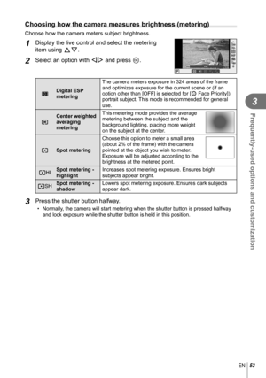 Page 5353EN
Frequently-used options and customization
3
  Choosing how the camera measures brightness (metering)
Choose how the camera meters subject brightness.
1 Display the live control and select the metering 
item using FG.
2 Select an option with HI and press Q.S-AFS-AF
P
ISOAUTOISOISOISOAUTOAUTOAUTORR
S-AFS-AF
ESPHIHISHSH
OFFOFF
pDigital ESP 
metering  The camera meters exposure in 324 areas of the frame 
and optimizes exposure for the current scene or (if an 
option other than [OFF] is selected for [I...