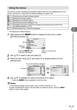 Page 5757EN
Frequently-used options and customization
3
 Using the menus
The menus contain shooting and playback options that are not displayed b\
y the live 
control, and let you customize the camera settings for easier use.
WPreliminary and basic shooting options
X Advanced shooting options
q Playback and retouch options
c Customizing camera settings (P. 70)
# Accessory port menu options for accessory port devices such as EVF and 
OLYMPUS PENPAL (P. 70)*
d Camera setup (e.g., date and language)
*  Not...