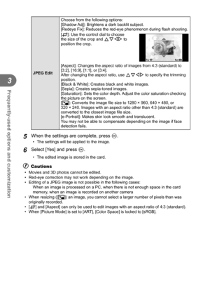 Page 6666EN
Frequently-used options and customization
3
 JPEG Edit Choose from the following options:
[Shadow Adj]: Brightens a dark backlit subject.
[Redeye Fix]: Reduces the red-eye phenomenon during 
ﬂ ash shooting.
[P]: Use the control dial to choose 
the size of the crop and FGHI to 
position the crop.
OSet
[Aspect]: Changes the aspect ratio of images from 4:3 (standard) to 
[3:2], [16:9], [1:1], or [3:4]. 
After changing the aspect ratio, use  FGHI to specify the trimming 
position.
[Black & White]:...