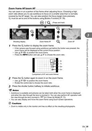 Page 8585EN
Frequently-used options and customization
3
 
Zoom frame AF/zoom AF
You can zoom in on a portion of the frame when adjusting focus. Choosing \
a high 
zoom ratio allows you to use autofocus to focus on a smaller area than i\
s normally 
covered by the AF target. You can also position the focus target more precisely. 
U must be set to one of the buttons using [Button Function] (P. 78).
LN01:02:0301:02:033030250250F5.60.00.0
ISO200
HD
Shooting display
LN01:02:0301:02:033030250250F5.60.00.0
ISO200
HD...