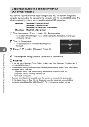Page 102102EN
Connecting the camera to a computer
6
Copying pictures to a computer without 
OLYMPUS Viewer 3
Your camera supports the USB Mass Storage Class. You can transfer images to a 
computer by connecting the camera to the computer with the provided USB \
cable. The 
following operating systems are compatible with the USB connection:
Windows:   Windows XP Home Edition/Windows XP Professional/
Windows Vista/Windows 7/Windows 8
Macintosh:   Mac OS X v.10.3 or later
1 Turn the camera off and connect it to the...