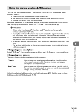 Page 103103EN
Connecting the camera to a computer
6
 Using the camera wireless LAN function
You can use the camera wireless LAN function to connect to a smartphone o\
ver a 
wireless network.
•  View and transfer images stored on the camera card.
•  Add position information to image using the smartphone position informat\
ion.
•  Operate the camera using your smartphone.
For these operations, a smartphone with the smartphone app installed is \
necessary. 
See the Olympus website for details on “OI.Share”, the...