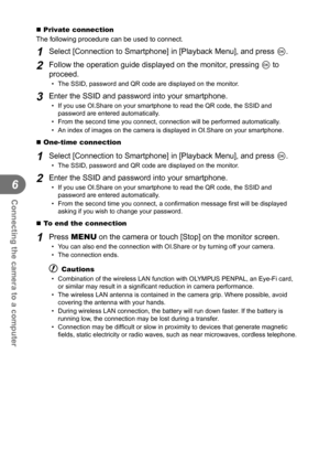 Page 104104EN
Connecting the camera to a computer
6
 Private connection
The following procedure can be used to connect.
1 Select [Connection to Smartphone] in [Playback Menu], and press Q.
2 Follow the operation guide displayed on the monitor, pressing Q to 
proceed.
•  The SSID, password and QR code are displayed on the monitor.
3 Enter the SSID and password into your smartphone.
•  If you use OI.Share on your smartphone to read the QR code, the SSID and\
  password are entered automatically.
•  From the...