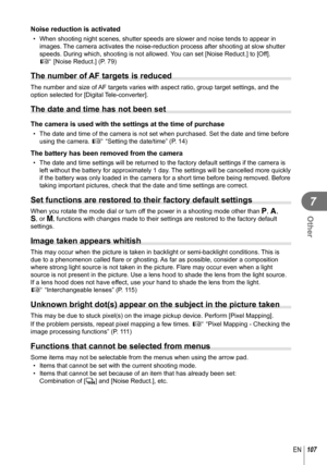Page 107107EN
Other
7
Noise reduction is activated
•  When shooting night scenes, shutter speeds are slower and noise tends to\
 appear in images. The camera activates the noise-reduction process after shooting at slow \
shutter 
speeds. During which, shooting is not allowed. You can set [Noise Reduct.] to [Off].
g [Noise Reduct.] (P. 79)
The number of AF targets is reduced
The number and size of AF targets varies with aspect ratio, group target settings, and the 
option selected for [Digital Tele-converter]....