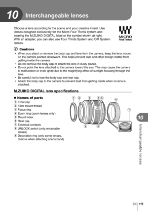 Page 115115EN
Interchangeable lenses
10
10
Choose a lens according to the scene and your creative intent. Use 
lenses designed exclusively for the Micro Four Thirds system and 
bearing the M.ZUIKO DIGITAL label or the symbol shown at right. 
With an adapter, you can also use Four Thirds System and OM System 
lenses.
# Cautions
•  When you attach or remove the body cap and lens from the camera, keep th\
e lens mount on the camera pointed downward. This helps prevent dust and other foreign matter from 
getting...