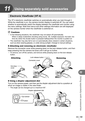 Page 119119EN
Using separately sold accessories
11
11
 Electronic Viewﬁ nder (VF-4)
The VF-4 electronic view ﬁ nder switches on automatically when you look through it. 
While the view ﬁ nder is on, the camera monitor display is switched off. You can select 
whether to automatically switch the display between the view ﬁ nder and monitor using 
the menu settings. Note that menus and other settings information are st\
ill displayed 
on the camera monitor when the view ﬁ nder is switched on. 
# Cautions
•  In the...