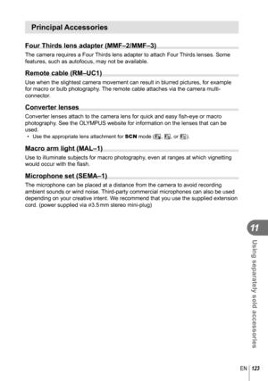 Page 123123EN
Using separately sold accessories
11
Principal Accessories
Four Thirds lens adapter (MMF–2/MMF–3)
The camera requires a Four Thirds lens adapter to attach Four Thirds lenses. Some 
features, such as autofocus, may not be available.
 Remote cable (RM–UC1)
Use when the slightest camera movement can result in blurred pictures, f\
or example 
for macro or bulb photography. The remote cable attaches via the camera multi-
connector.
Converter lenses
Converter lenses attach to the camera lens for quick...