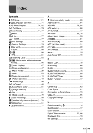 Page 145145EN
Index
Symbols
# RC Mode ....................................... 121
W (Language selection) ................. 74
c/# Menu Display ....................... 74, 92
P Set Home ..................................... 76
I Face Priority ............................. 41, 77
j H fps.............................................. 77
j L fps .............................................. 77
j + IS Off .......................................... 77
G/Info Settings .................................. 78
K Control...