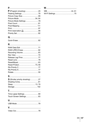 Page 147147EN
P
P (Program shooting) .......................... 25
Peaking Settings.................................. 79
Picture Copy Size ................................ 95
Picture Mode ................................. 54, 64
Picture Mode Settings ......................... 78
Pixel Count .......................................... 81
Pixel Mapping .................................... 111
Print ..................................................... 97
Print reservation < ............................. 96
Priority...