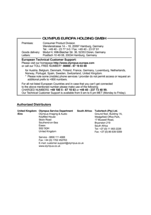 Page 148Premises:
Goods delivery:
Letters:Consumer Product Division
Wendenstrasse 14 – 18, 20097 Hamburg, Germany
Tel.: +49 40 - 23 77 3-0 / Fax: +49 40 - 23 07 61
Modul H, Willi-Bleicher Str. 36, 52353 Düren, Germany
Postfach 10 49 08, 20034 Hamburg, Germany
European Technical Customer Support:Please visit our homepage http://www.olympus-europa.comor call our TOLL FREE NUMBER*: 00800 - 67 10 83 00
for Austria, Belgium, Denmark, Finland, France, Germany, Luxemburg, Netherlands, 
Norway, Portugal, Spain, Sweden,...