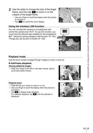 Page 2121EN
Preparing the camera and ﬂ ow of operations
1
2 Use the slider to choose the size of the target 
frame, and then tap Y to zoom in on the 
subject of the target frame.
• Use your ﬁ nger to scroll the display when the picture 
is zoomed in.
• Tap [Z] to cancel the zoom display.
 Using the wireless LAN function
You can connect the camera to a smartphone and 
control the camera over Wi-Fi. To use this function, you 
must have the relevant app installed on the smartphone.  
g “Using the camera wireless...