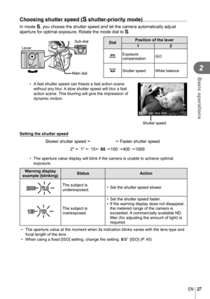 Page 2727EN
Basic operations
2
  Choosing shutter speed (S shutter-priority mode)
In mode S, you choose the shutter speed and let the camera automatically adjust 
aperture for optimal exposure. Rotate the mode dial to  S.
Sub-dial
Lever
Main dialDialPosition of the lever
12
k
Exposure 
compensation ISO
jShutter speed White balance
•  A fast shutter speed can freeze a fast action scene 
without any blur. A slow shutter speed will blur a fast 
action scene. This blurring will give the impression of 
dynamic...