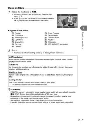 Page 3131EN
Basic operations
2
  Using art ﬁ lters
1 Rotate the mode dial to  ART.•  A menu of art ﬁ lters will be displayed. Select a  ﬁ lter 
using FG.
• Press  Q or press the shutter button halfway to select 
the highlighted item and exit the art  ﬁ lter menu.1Pop Art
 Types of  art  ﬁ lters
j Pop Art tCross Process
k Soft Focus uGentle Sepia
l Pale&Light Color vDramatic Tone
m Light Tone YKey Line
n Grainy Film ZWatercolor
o Pin Hole uART BKT (ART bracketing)
s Diorama
2 Shoot.
•  To choose a different...