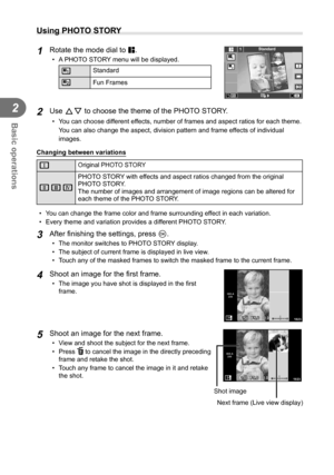 Page 3434EN
Basic operations
2
 Using PHOTO STORY
1 Rotate the mode dial to J.
•  A PHOTO STORY menu will be displayed.
AStandard
B Fun Frames
11
2
Standard
2 Use FG to choose the theme of the PHOTO STORY.
•  You can choose different effects, number of frames and aspect ratios for each theme. 
You can also change the aspect, division pattern and frame effects of individual 
images. 
Changing between variations
EOriginal PHOTO STORY
F GH PHOTO STORY with effects and aspect ratios changed from the original...