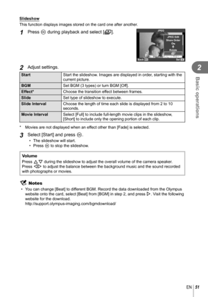 Page 5151EN
Basic operations
2
  Slideshow
This function displays images stored on the card one after another.
1 Press Q during playback and select [m].JPEG
m
RRotate
JPEG Edit
Back
Set
Share Order
2 Adjust settings.
Start Start the slideshow. Images are displayed in order, starting with the 
current picture.
BGM Set BGM (3 types) or turn BGM [Off].
Effect* Choose the transition effect between frames.
Slide Set type of slideshow to execute.
Slide Interval Choose the length of time each slide is displayed from 2...