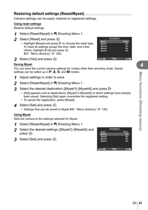 Page 6363EN
Menu functions (Shooting menus)
4
  Restoring default settings (Reset/Myset)
Camera settings can be easily restored to registered settings.
Using reset settings
Restore default settings.
1 Select [Reset/Myset] in W Shooting Menu 1.
2 Select [Reset] and press Q.
•  Highlight [Reset] and press I to choose the reset type. 
To reset all settings except the time, date, and a few 
others, highlight [Full] and press  Q.
g “Menu directory” (P. 126)
3 Select [Yes] and press Q.
Reset/Myset
Reset
Myset1...