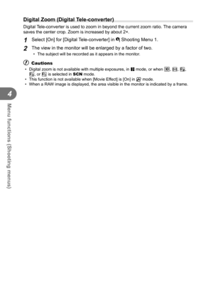 Page 7070EN
Menu functions (Shooting menus)
4
  Digital Zoom (Digital Tele-converter)
Digital Tele-converter is used to zoom in beyond the current zoom ratio. The camera 
saves the center crop. Zoom is increased by about 2×.
1 Select [On] for [Digital Tele-converter] in W Shooting Menu 1.
2 The view in the monitor will be enlarged by a factor of two.
•  The subject will be recorded as it appears in the monitor.
# Cautions
•  Digital zoom is not available with multiple exposures, in J mode, or when T, s, f, 
w,...