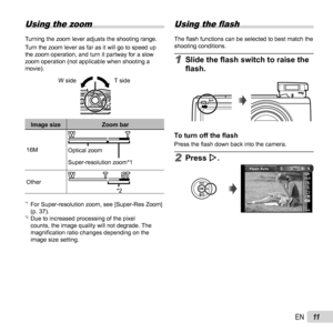 Page 1111EN
 Using the zoom
Turning the zoom lever adjusts the shooting range.
Turn the zoom lever as far as it will go to speed up 
the zoom operation, and turn it partway for a slow 
zoom operation (not applicable when shooting a 
movie).W side
T side
Image size Zoom bar
16M Super-resolution zoom*1
Optical zoom
Other *2
*1  For Super-resolution zoom, see [Super-Res Zoom] (p. 37).
*2  Due to increased processing of the pixel counts, the image quality will not degrade. The 
magni ﬁ cation ratio changes...