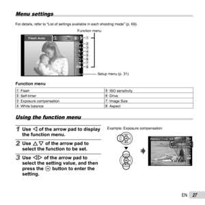 Page 2727EN
Menu settings
For details, refer to “List of settings available in each shooting mo\
de” (p. 69).
MENUMENU
Flash Auto
0.00.0AUTOWBAUTOWBAUTOISOAUTOISO
16M4:3
67
321
54
8
Function menuSetup menu (p. 31)
 Function menu Function menu
1 Flash 5 ISO sensitivity
2 Self-timer 6 Drive
3 Exposure compensation 7 Image Size
4 White balance 8 Aspect
 Using the function menu
1 Use H of the arrow pad to display 
the function menu.
2 Use FG of the arrow pad to 
select the function to be set.
3 Use HI of the arrow...