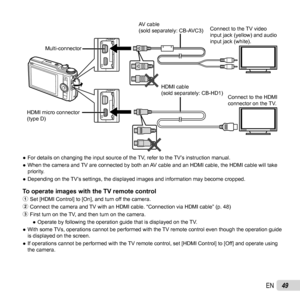 Page 4949EN
Connect to the TV video 
input jack (yellow) and audio 
input jack (white).Connect to the HDMI 
connector on the TV.
HDMI micro connector 
(type D) HDMI cable 
(sold separately: CB-HD1)
AV cable 
(sold separately: CB-AVC3)
Multi-connector
 
● For details on changing the input source of the TV, refer to the TV’s instruction manual.
 
● When the camera and TV are connected by both an AV cable and an HDMI cable, the HDMI cable will take 
priority.
 
● Depending on the TV’s settings, the displayed...