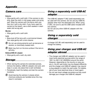 Page 7272EN
Appendix
Camera care
Exterior 
• Wipe gently with a soft cloth. If the camera is very 
dirty, soak the cloth in mild soapy water and wring 
well. Wipe the camera with the damp cloth and 
then dry it with a dry cloth. If you have used the 
camera at the beach, use a cloth soaked in clean 
water and wrung well.
Monitor 
• Wipe gently with a soft cloth.
Lens 
• Blow dust off the lens with a commercial blower, 
then wipe gently with a lens cleaner.
 Do not use strong solvents such as benzene or...