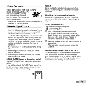 Page 7373EN
 Using the card
Cards compatible with this cameraCards compatible with this cameraSD/SDHC/SDXC/Eye-Fi/FlashAir 
(with Wireless LAN function) 
card (commercially available) 
(for compatibility card details, visit 
the Olympus website.) 
• This camera can be used without a card by storing 
images in its internal memory.
 FlashAir/Eye-Fi card
 
• “FlashAir” SD cards have built-in wireless LAN and 
cannot be formatted. Use the software supplied 
with the FlashAir card to format the card.
 
• Use the...