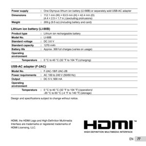 Page 7777EN
Power supply :One Olympus lithium ion battery (LI-90B) or separately sold USB-AC ada\
pter
Dimensions : 112.1 mm (W) × 63.5 mm (H) × 42.4 mm (D)
(4.4 × 2.5 × 1.7 in.) (excluding protrusions)
Weight : 269 g (9.5 oz) (including battery and card)
Lithium ion battery (LI-90B)Lithium ion battery (LI-90B)
Product type:Lithium ion rechargeable battery
Model No. :LI-90B
Standard voltage : DC 3.6 V
Standard capacity : 1270 mAh
Battery life :Approx. 300 full charges (varies on usage)
Operating 
environment...