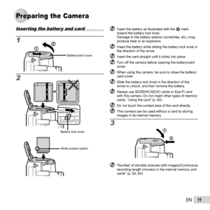 Page 1111EN
Preparing the CameraPreparing the Camera
Inserting the batter y and card
1
2
Battery/card cover
Battery lock knob
Write-protect switch
  Insert the battery as illustrated with the B mark toward the battery lock knob.
Damage to the battery exterior (scratches, etc.) may 
produce heat or an explosion.
  Insert the battery while sliding the battery lock knob in the direction of the arrow.
  Insert the card straight until it clicks into place.  Turn off the camera before opening the battery/card cover....