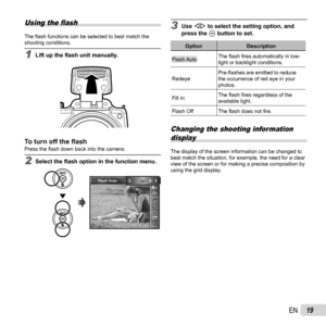 Page 1919EN
Using the ﬂ ash
The ﬂ  ash functions can be selected to best match the 
shooting conditions.
1  Lift up the  ﬂ ash unit manually.
To turn off the ﬂ  ashTo turn off the ﬂ ashPress the ﬂ  ash down back into the camera.
2 Select the  ﬂ ash option in the function menu.
0.00.0
MENUMENU14M
AUTOWBAUTOWBAUTOISOAUTOISO
Flash Auto
3 Use  HI to select the setting option, and 
press the A button to set.
Option Description
Flash AutoThe ﬂ
 ash ﬁ res automatically in low-
light or backlight conditions.
Redeye...