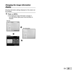 Page 2323EN
Changing the image information display
Shooting information settings displayed on the screen can 
be changed.
1 Press  F (INFO).
 
●The displayed image information changes in 
the order shown below each time the button is 
pressed.
’12/02/26’12/02/26 12:3012:30 4/30
4/30
4/30
4/301010
14M
2.02.0F3.2F3.2
1/10001/1000
100-0004
100-0004AUTOWBAUTOWB100ISO100ISO1
MAGICMAGIC
’12/02/26 12:30NORM
3D3D
10103D3DNormal
Detailed No information 