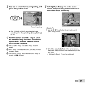 Page 2929EN
3 Use HI to select the retouching setting, and 
press the Q button to set.
NORM44
5M
00:3400:34
Retouching setting
 
●[Set 1], [Set 2] or [Set 3] retouches the image 
according to the Beauty Settings. [Beauty Settings] 
(p. 50)
4  Point the camera toward the subject. Check 
the frameappearing around the face detected 
by the camera, and then press the shutter 
button to take the picture.
  The unedited image and edited image are both saved.
  If the image cannot be retouched, only the unedited image...