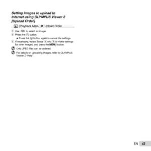 Page 4343EN
Setting images to upload to Setting images to upload to Internet using OLYMPUS Viewer 2 Internet using OLYMPUS Viewer 2 [Upload Order][Upload Order]
q (Playback Menu)  Upload Order
1 Use HI to select an image.
2 Press the  A button.
 
●Press the A button again to cancel the settings.
3  If necessary, repeat Steps 1 and 2 to make settings  for other images, and press the   button.
 Only JPEG ﬁ les can be ordered.  For details on uploading images, refer to OLYMPUS 
Viewer 2 “Help”. 